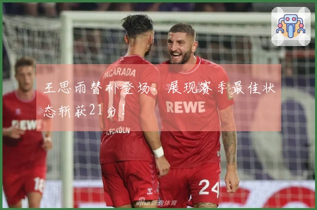 王思雨替补登场，展现赛季最佳状态斩获21分！