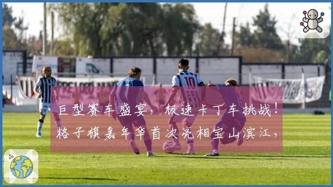 巨型赛车盛宴，极速卡丁车挑战！格子旗嘉年华首次亮相宝山滨江，拉开春季狂欢序幕