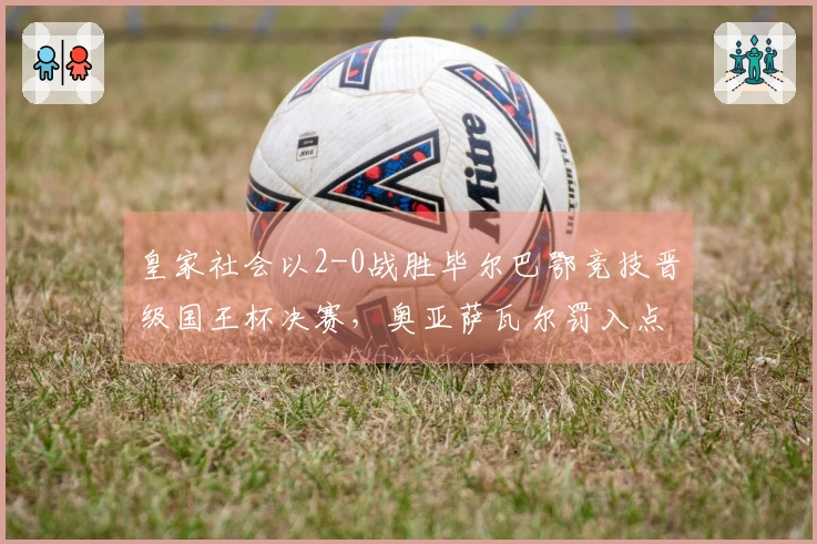 皇家社会以2-0战胜毕尔巴鄂竞技晋级国王杯决赛，奥亚萨瓦尔罚入点球