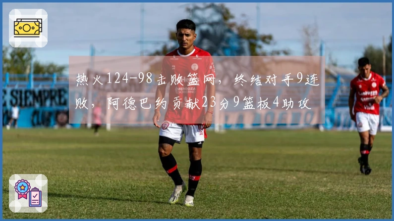 热火124-98击败篮网，终结对手9连败，阿德巴约贡献23分9篮板4助攻