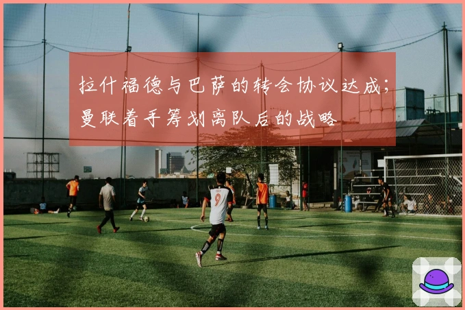 拉什福德与巴萨的转会协议达成；曼联着手筹划离队后的战略