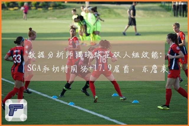 数据分析师揭晓球星双人组效能：SGA和切特同场+17.9居首，东詹表现最差