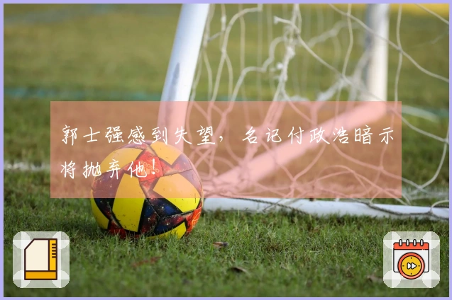 郭士强感到失望，名记付政浩暗示将抛弃他！