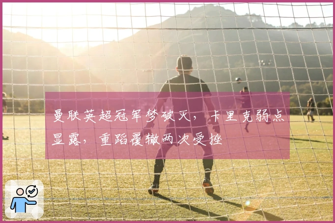 曼联英超冠军梦破灭，卡里克弱点显露，重蹈覆辙两次受挫