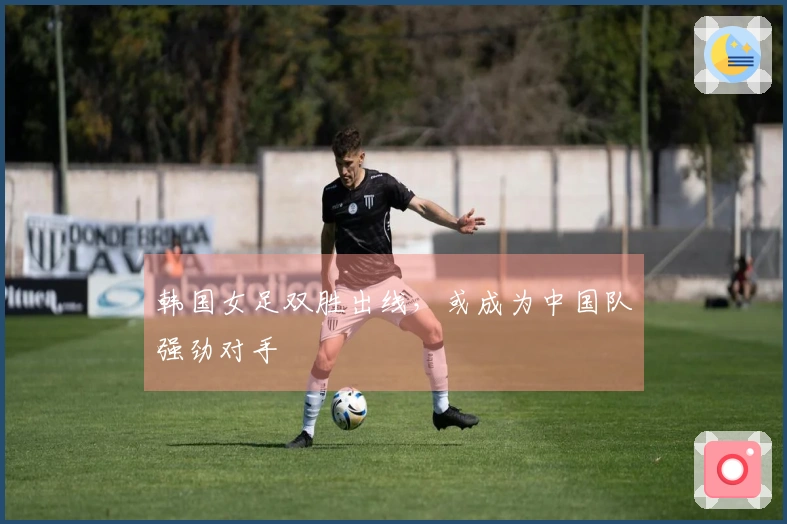 韩国女足双胜出线，或成为中国队强劲对手