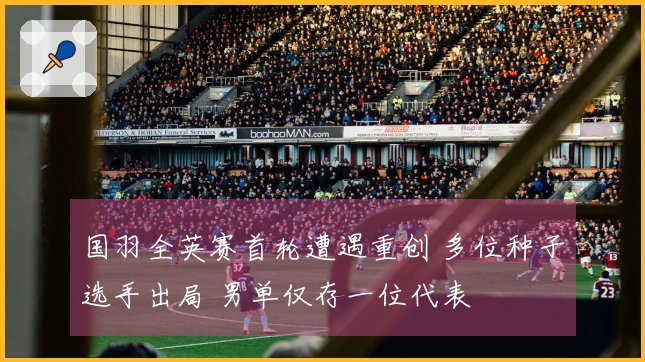 国羽全英赛首轮遭遇重创 多位种子选手出局 男单仅存一位代表