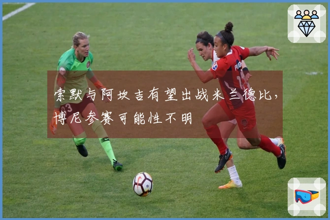 索默与阿坎吉有望出战米兰德比，博尼参赛可能性不明
