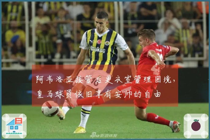 阿韦洛亚接管后更衣室管理困境，皇马球员依旧享有安帅的自由