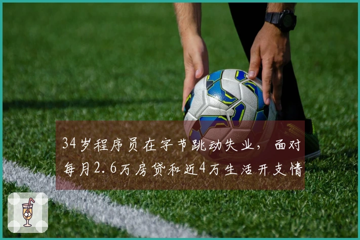 34岁程序员在字节跳动失业，面对每月2.6万房贷和近4万生活开支情绪崩溃