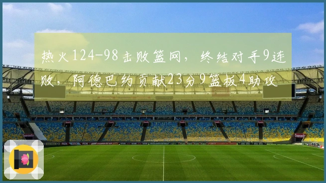热火124-98击败篮网，终结对手9连败，阿德巴约贡献23分9篮板4助攻