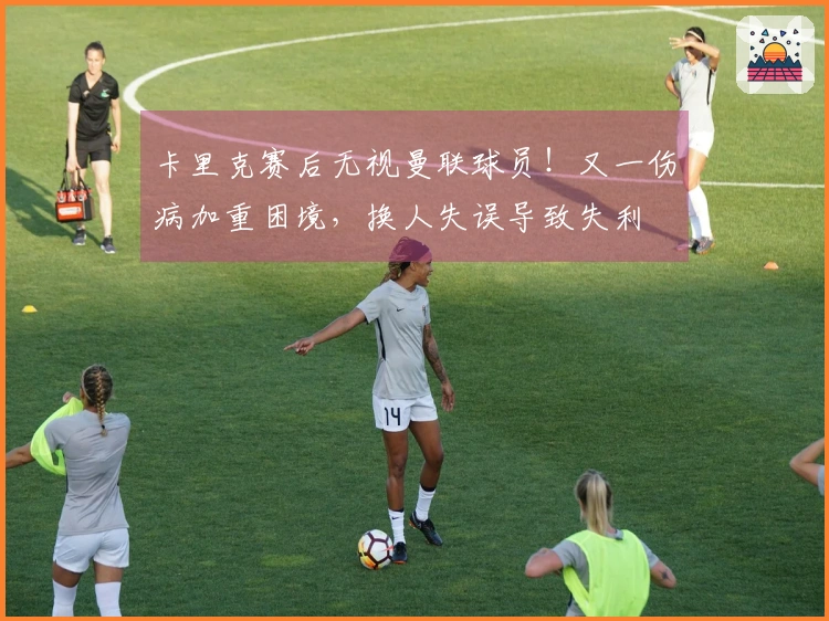 卡里克赛后无视曼联球员！又一伤病加重困境，换人失误导致失利