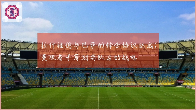 拉什福德与巴萨的转会协议达成；曼联着手筹划离队后的战略