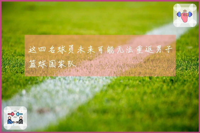 这四名球员未来可能无法重返男子篮球国家队