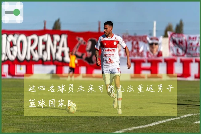这四名球员未来可能无法重返男子篮球国家队