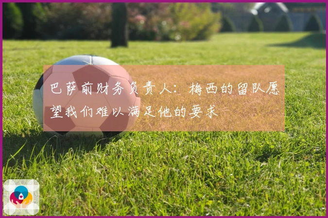 巴萨前财务负责人：梅西的留队愿望我们难以满足他的要求