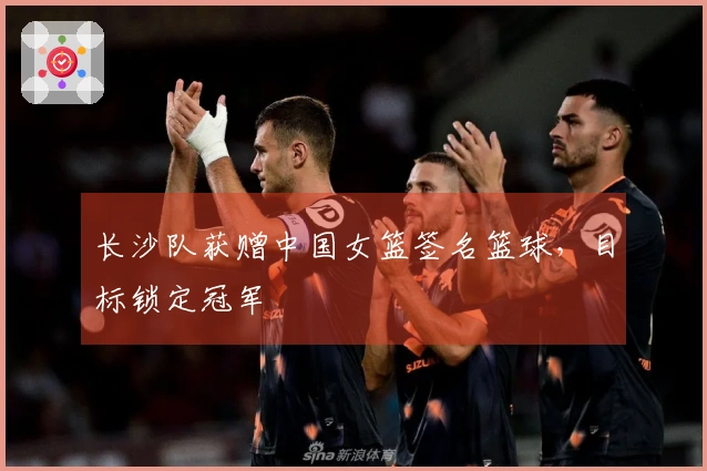 长沙队获赠中国女篮签名篮球，目标锁定冠军