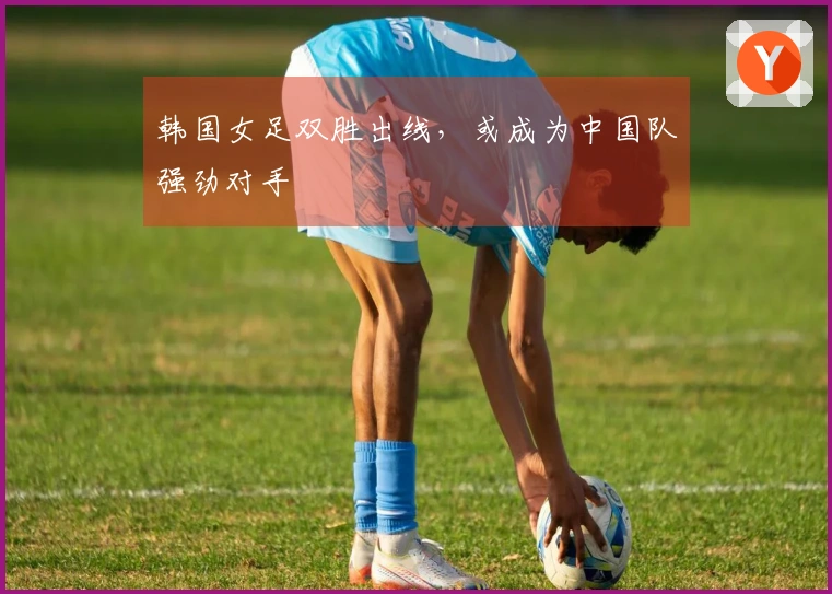 韩国女足双胜出线，或成为中国队强劲对手